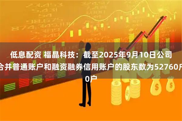 低息配资 福晶科技：截至2025年9月10日公司合并普通账户和融资融券信用账户的股东数为52760户