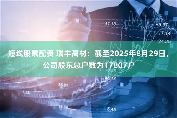 短线股票配资 瑞丰高材：截至2025年8月29日，公司股东总户数为17807户