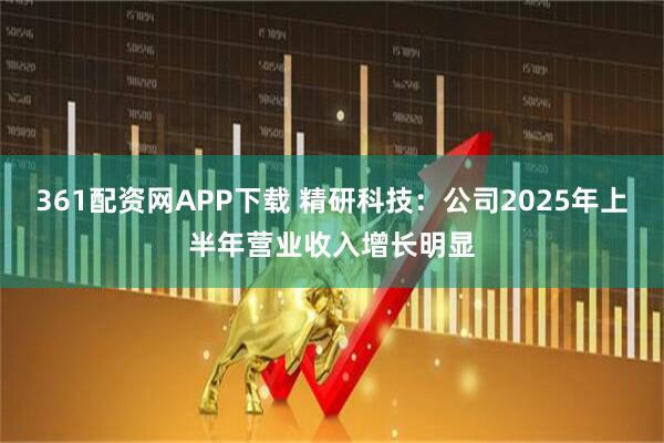 361配资网APP下载 精研科技：公司2025年上半年营业收入增长明显