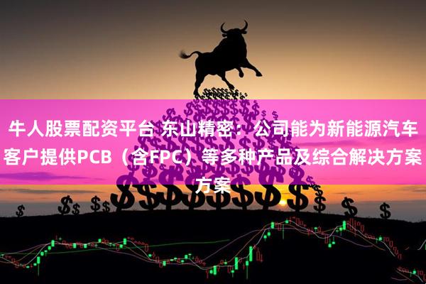 牛人股票配资平台 东山精密：公司能为新能源汽车客户提供PCB（含FPC）等多种产品及综合解决方案