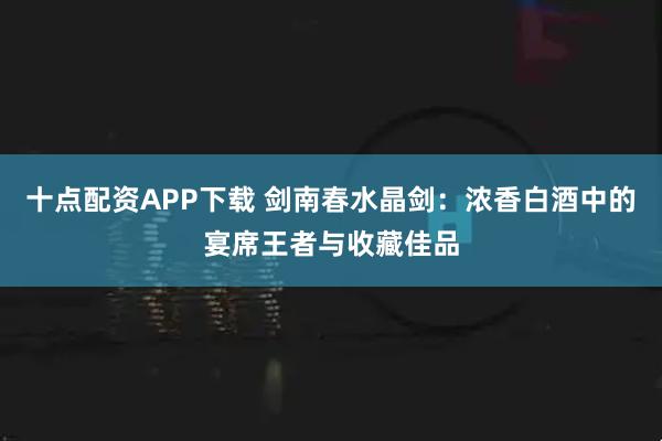 十点配资APP下载 剑南春水晶剑：浓香白酒中的宴席王者与收藏佳品