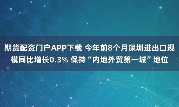 期货配资门户APP下载 今年前8个月深圳进出口规模同比增长0.3% 保持“内地外贸第一城”地位