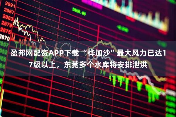 盈邦网配资APP下载 “桦加沙”最大风力已达17级以上，东莞多个水库将安排泄洪
