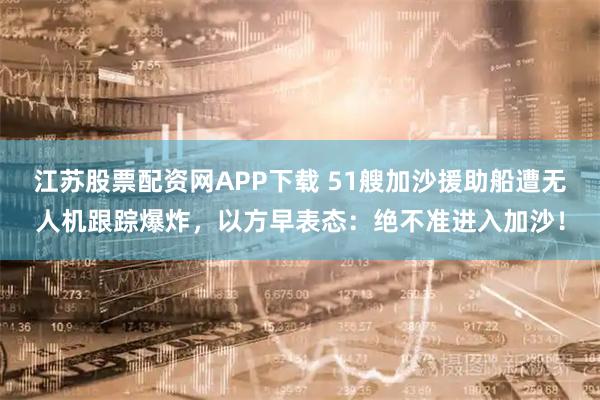 江苏股票配资网APP下载 51艘加沙援助船遭无人机跟踪爆炸，以方早表态：绝不准进入加沙！