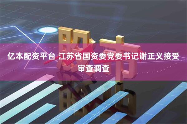 亿本配资平台 江苏省国资委党委书记谢正义接受审查调查