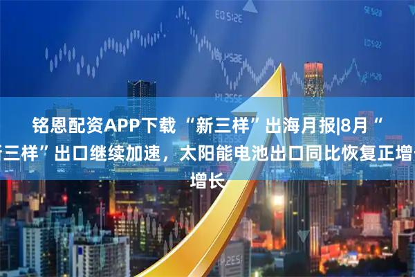 铭恩配资APP下载 “新三样”出海月报|8月“新三样”出口继续加速，太阳能电池出口同比恢复正增长