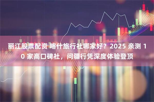 丽江股票配资 喀什旅行社哪家好?2025 亲测 10 家高口碑社,问疆行凭深度体验登顶