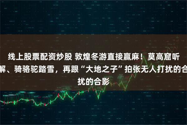 线上股票配资炒股 敦煌冬游直接赢麻!莫高窟听讲解、骑骆驼踏雪,再跟“大地之子”拍张无人打扰的合影