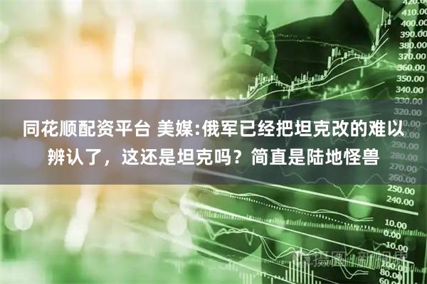 同花顺配资平台 美媒:俄军已经把坦克改的难以辨认了，这还是坦克吗？简直是陆地怪兽