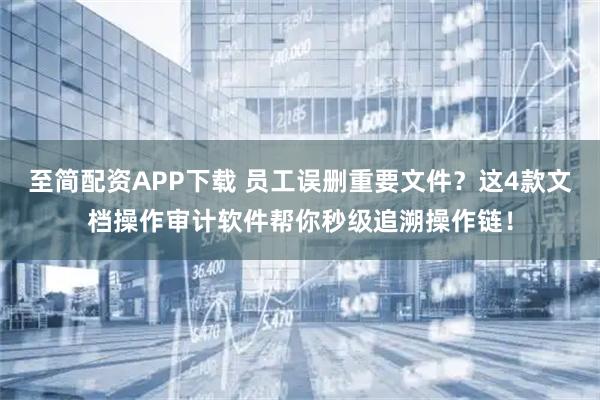 至简配资APP下载 员工误删重要文件？这4款文档操作审计软件帮你秒级追溯操作链！