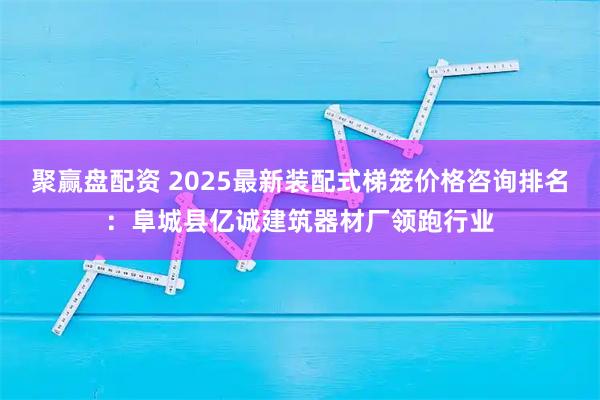 聚赢盘配资 2025最新装配式梯笼价格咨询排名：阜城县亿诚建筑器材厂领跑行业