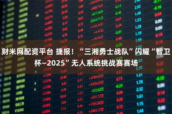 财米网配资平台 捷报!“三湘勇士战队”闪耀“智卫杯—2025”无人系统挑战赛赛场
