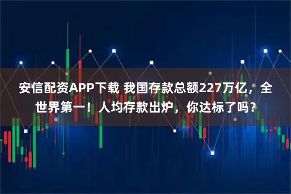 安信配资APP下载 我国存款总额227万亿，全世界第一！人均存款出炉，你达标了吗？