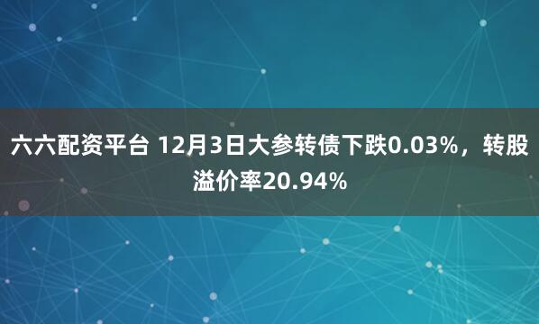 六六配资平台 12月3日大参转债下跌0.03%，转股溢价率20.94%