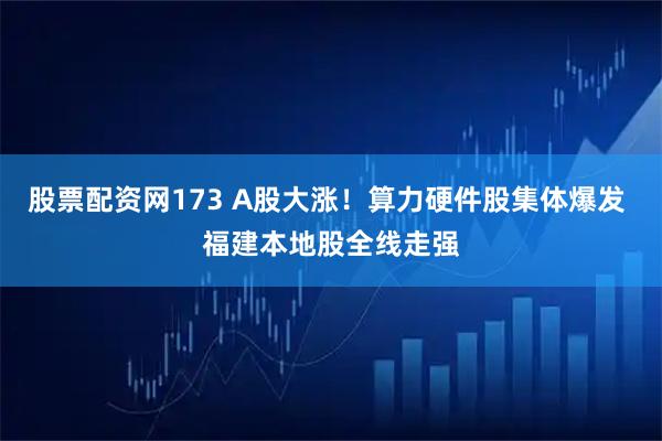 股票配资网173 A股大涨!算力硬件股集体爆发 福建本地股全线走强