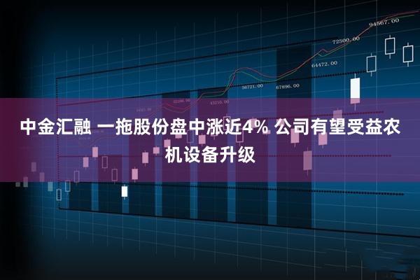 中金汇融 一拖股份盘中涨近4% 公司有望受益农机设备升级