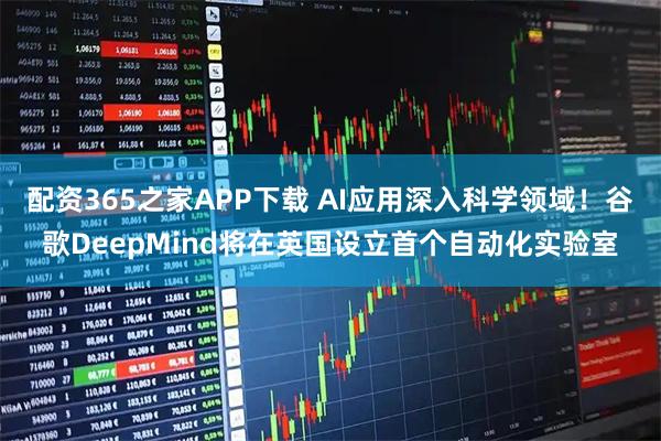 配资365之家APP下载 AI应用深入科学领域!谷歌DeepMind将在英国设立首个自动化实验室