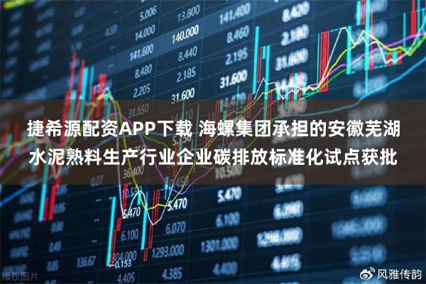 捷希源配资APP下载 海螺集团承担的安徽芜湖水泥熟料生产行业企业碳排放标准化试点获批