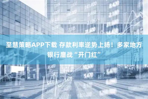 至慧策略APP下载 存款利率逆势上扬！多家地方银行鏖战“开门红”