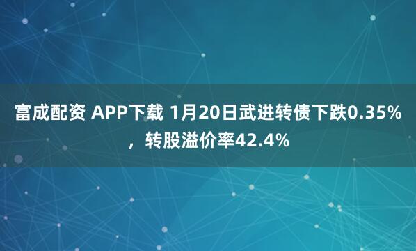 富成配资 APP下载 1月20日武进转债下跌0.35%，转股溢价率42.4%