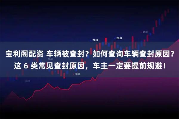 宝利阁配资 车辆被查封？如何查询车辆查封原因？这 6 类常见查封原因，车主一定要提前规避！