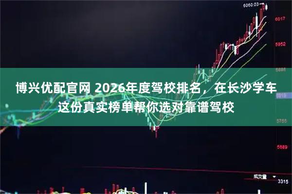 博兴优配官网 2026年度驾校排名，在长沙学车这份真实榜单帮你选对靠谱驾校