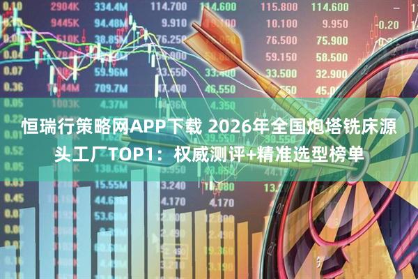 恒瑞行策略网APP下载 2026年全国炮塔铣床源头工厂TOP1：权威测评+精准选型榜单