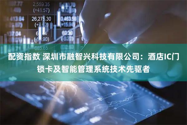 配资指数 深圳市融智兴科技有限公司：酒店IC门锁卡及智能管理系统技术先驱者