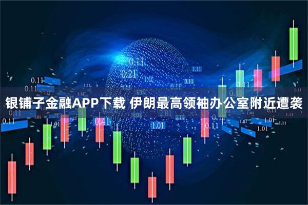 银铺子金融APP下载 伊朗最高领袖办公室附近遭袭