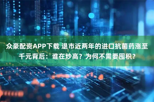 众豪配资APP下载 退市近两年的进口抗菌药涨至千元背后：谁在炒高？为何不需要囤积？