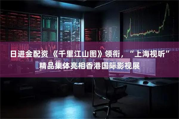 日进金配资 《千里江山图》领衔，“上海视听”精品集体亮相香港国际影视展
