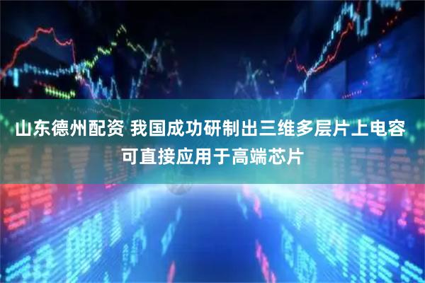 山东德州配资 我国成功研制出三维多层片上电容 可直接应用于高端芯片