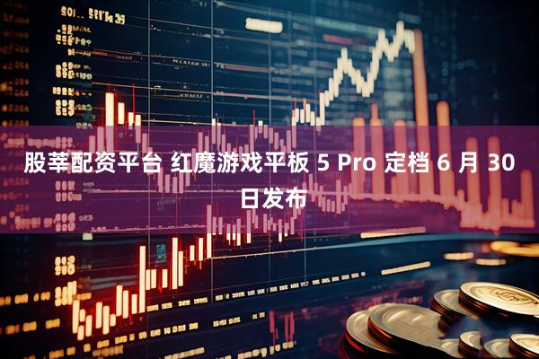 股莘配资平台 红魔游戏平板 5 Pro 定档 6 月 30 日发布