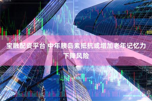 宝融配资平台 中年胰岛素抵抗或增加老年记忆力下降风险
