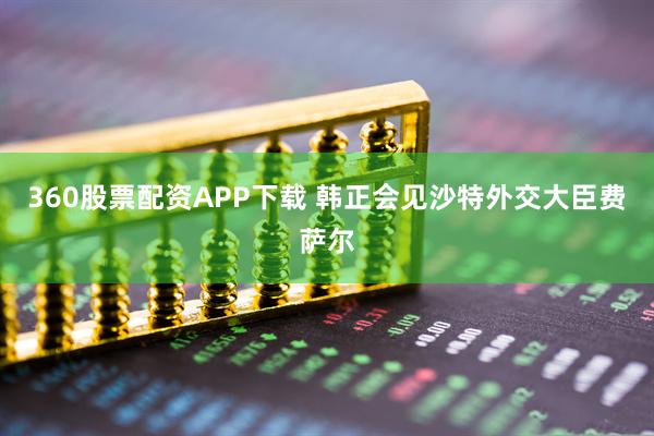 360股票配资APP下载 韩正会见沙特外交大臣费萨尔