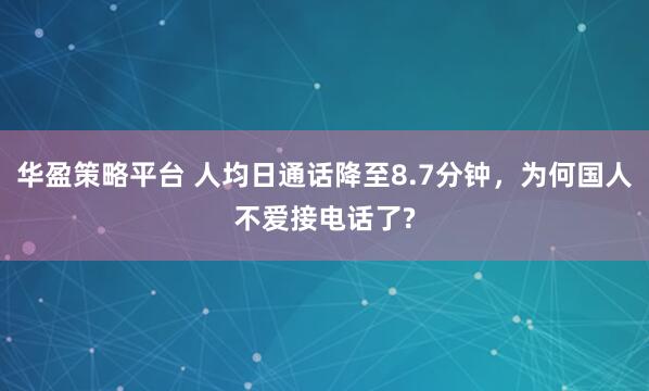 华盈策略平台 人均日通话降至8.7分钟，为何国人不爱接电话了?