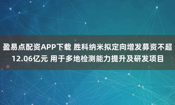 盈易点配资APP下载 胜科纳米拟定向增发募资不超12.06亿元 用于多地检测能力提升及研发项目