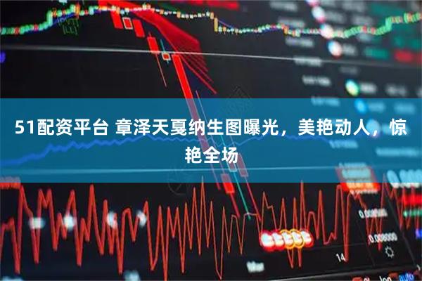 51配资平台 章泽天戛纳生图曝光，美艳动人，惊艳全场