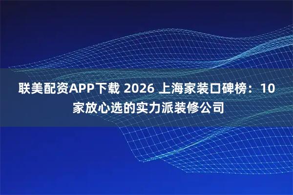 联美配资APP下载 2026 上海家装口碑榜：10 家放心选的实力派装修公司
