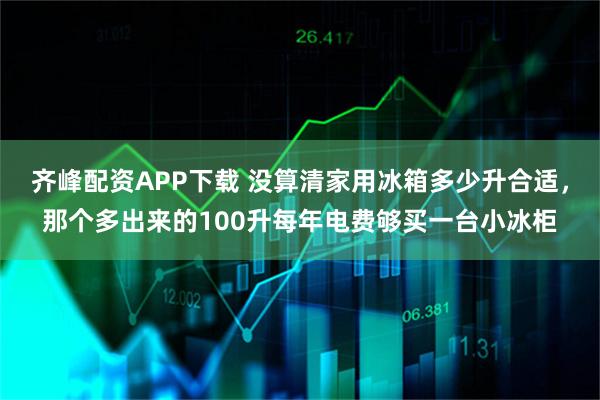 齐峰配资APP下载 没算清家用冰箱多少升合适，那个多出来的100升每年电费够买一台小冰柜