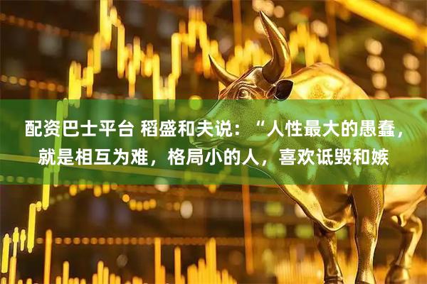 配资巴士平台 稻盛和夫说：“人性最大的愚蠢，就是相互为难，格局小的人，喜欢诋毁和嫉